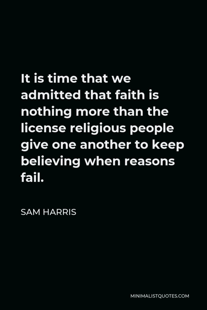 Sam Harris Quote - It is time that we admitted that faith is nothing more than the license religious people give one another to keep believing when reasons fail.