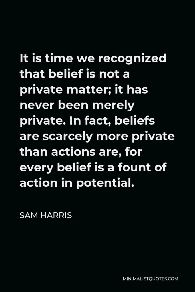Sam Harris Quote - It is time we recognized that belief is not a private matter; it has never been merely private. In fact, beliefs are scarcely more private than actions are, for every belief is a fount of action in potential.