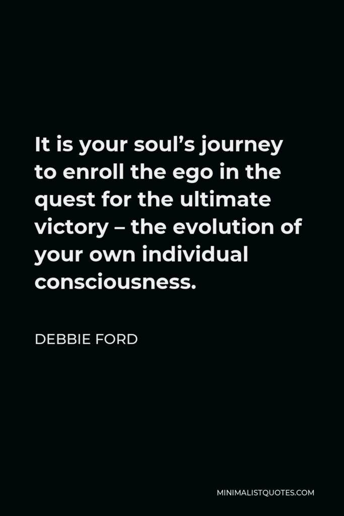 Debbie Ford Quote - It is your soul’s journey to enroll the ego in the quest for the ultimate victory – the evolution of your own individual consciousness.