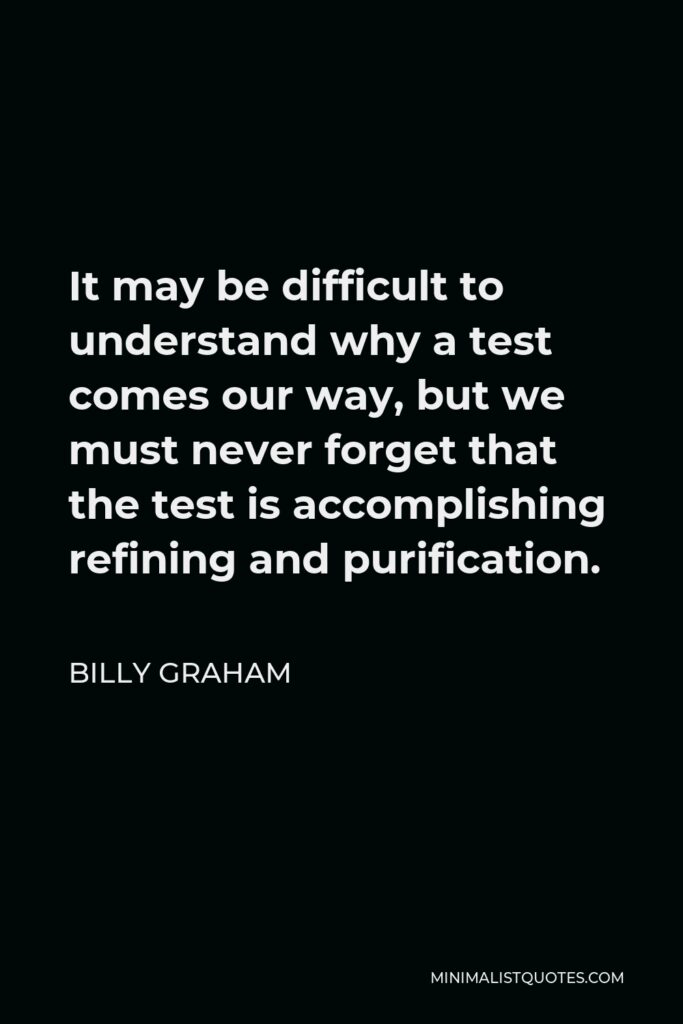 Billy Graham Quote - It may be difficult to understand why a test comes our way, but we must never forget that the test is accomplishing refining and purification.