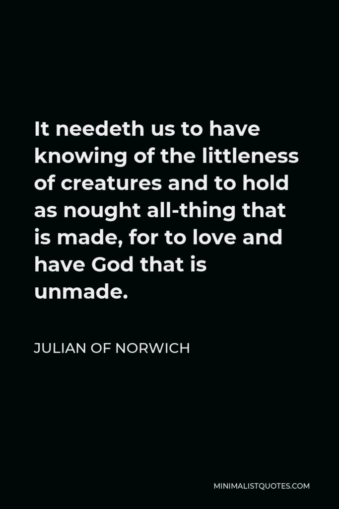 Julian of Norwich Quote - It needeth us to have knowing of the littleness of creatures and to hold as nought all-thing that is made, for to love and have God that is unmade.