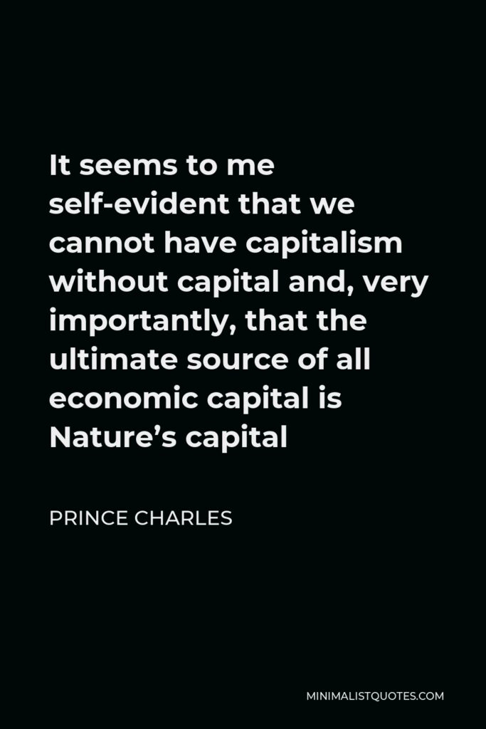 Prince Charles Quote - It seems to me self-evident that we cannot have capitalism without capital and, very importantly, that the ultimate source of all economic capital is Nature’s capital