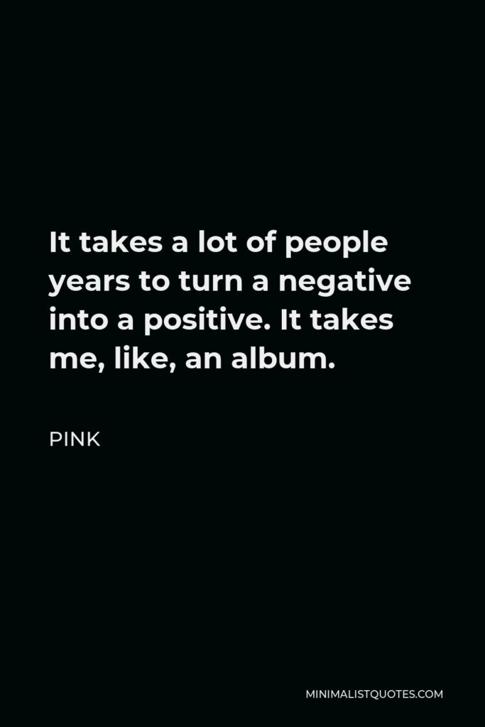 Pink Quote - It takes a lot of people years to turn a negative into a positive. It takes me, like, an album.