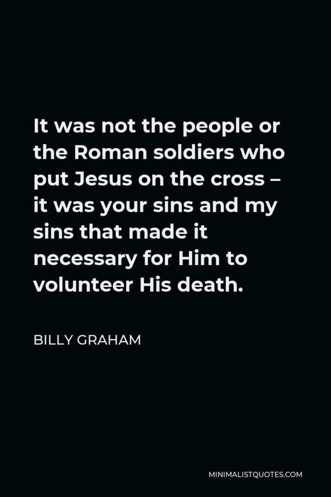 Billy Graham Quote - It was not the people or the Roman soldiers who put Jesus on the cross – it was your sins and my sins that made it necessary for Him to volunteer His death.