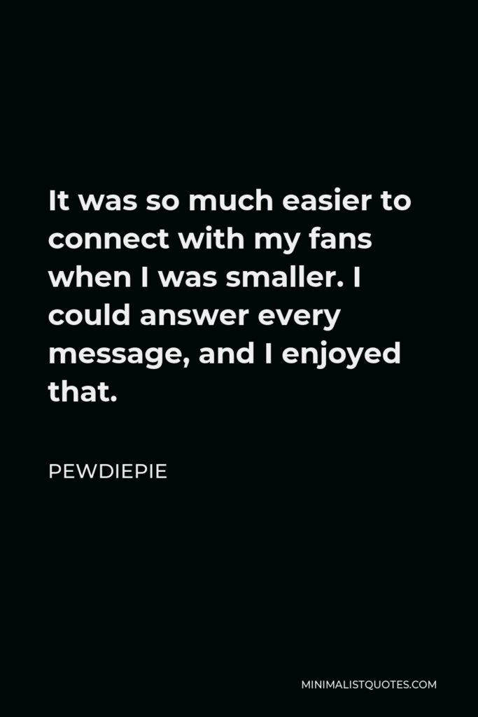PewDiePie Quote - It was so much easier to connect with my fans when I was smaller. I could answer every message, and I enjoyed that.