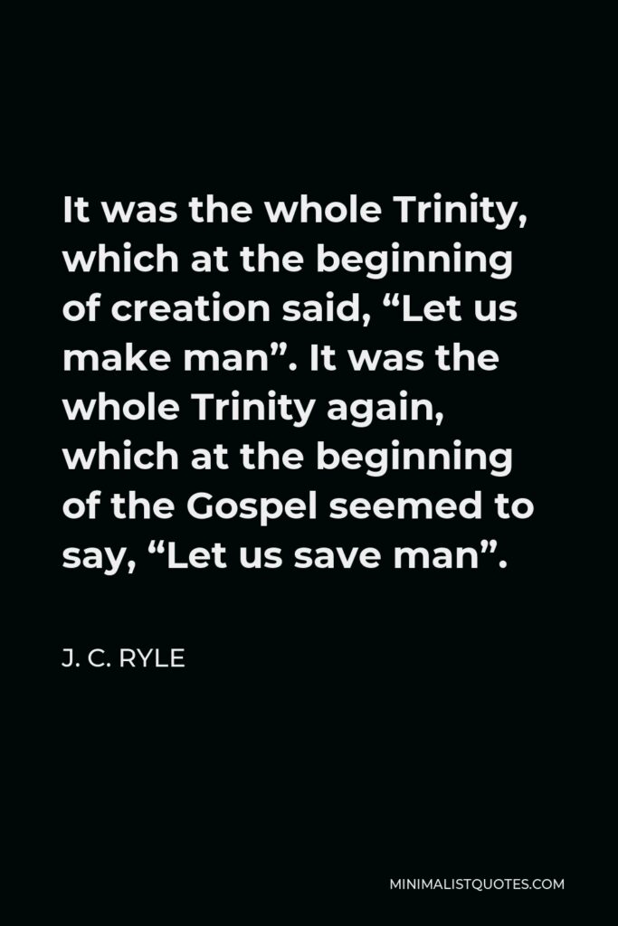 J. C. Ryle Quote - It was the whole Trinity, which at the beginning of creation said, “Let us make man”. It was the whole Trinity again, which at the beginning of the Gospel seemed to say, “Let us save man”.