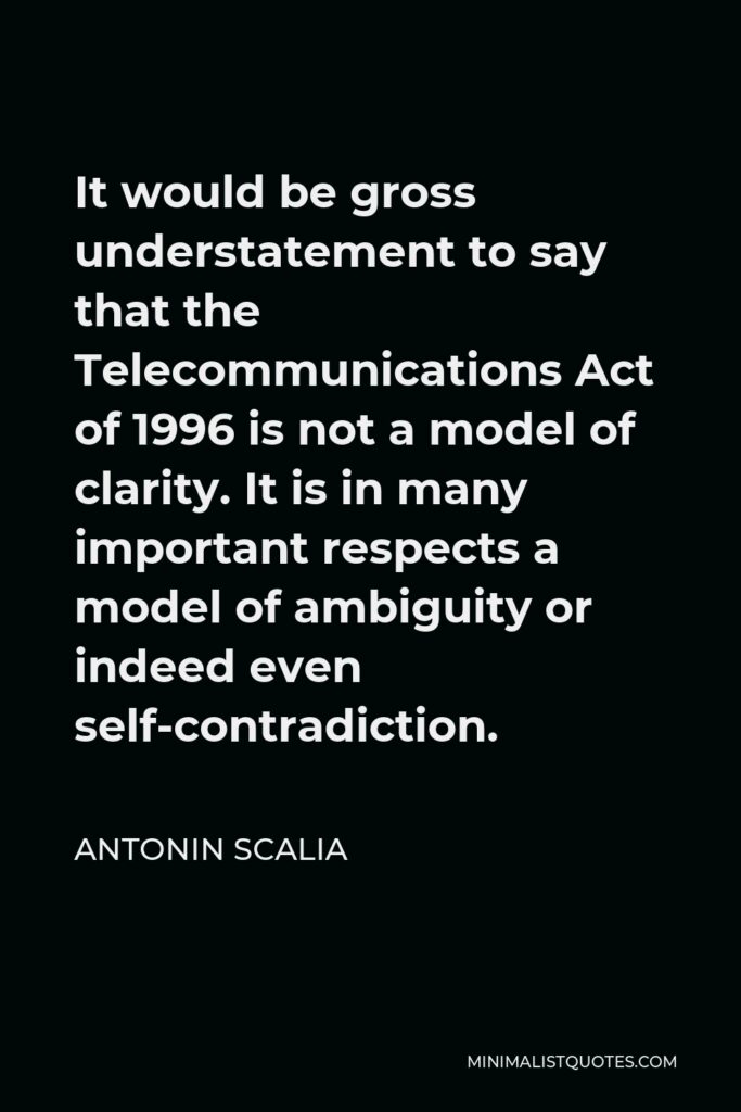 Antonin Scalia Quote - It would be gross understatement to say that the Telecommunications Act of 1996 is not a model of clarity. It is in many important respects a model of ambiguity or indeed even self-contradiction.