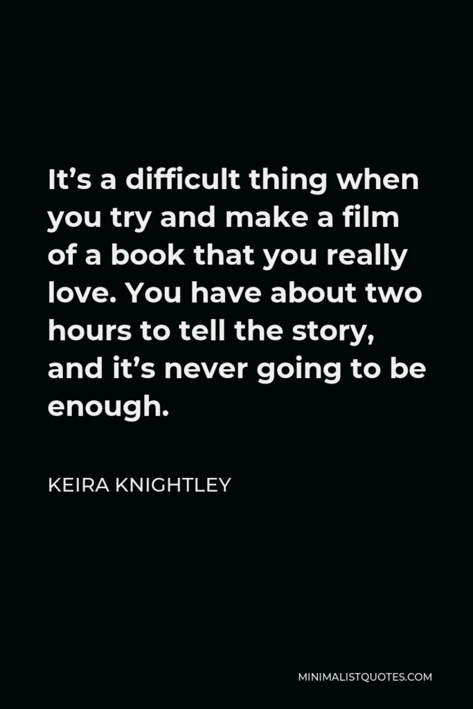 Keira Knightley Quote - It’s a difficult thing when you try and make a film of a book that you really love. You have about two hours to tell the story, and it’s never going to be enough.