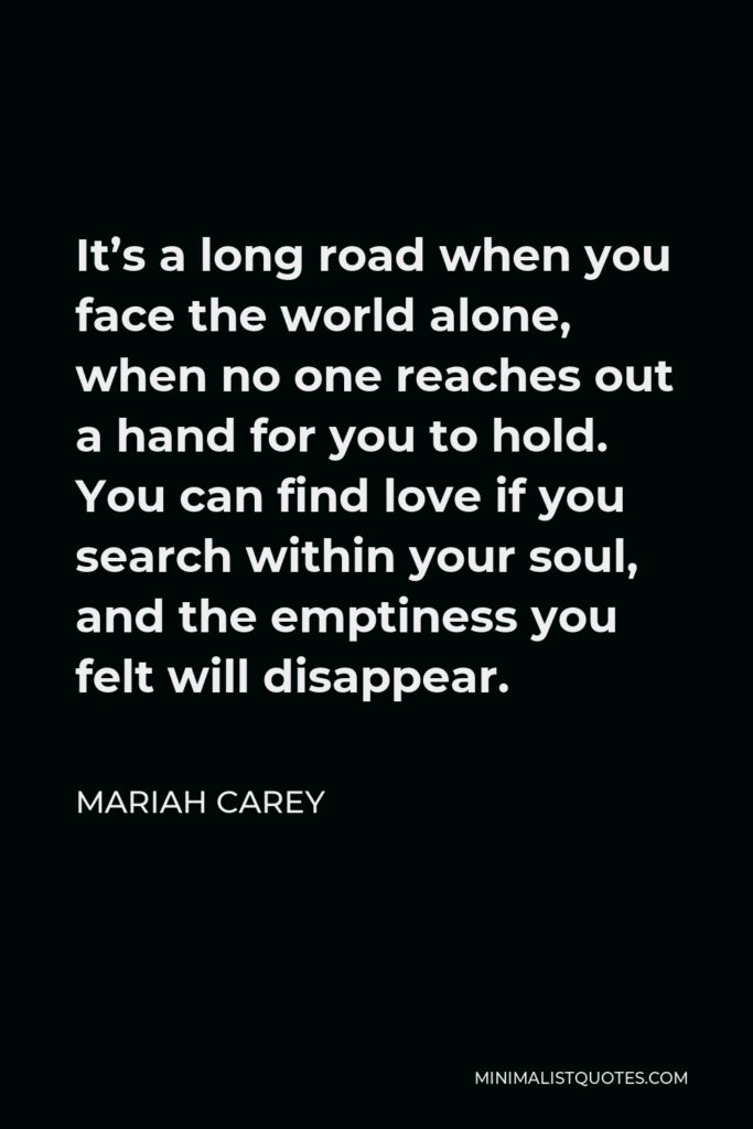 Mariah Carey Quote - It’s a long road when you face the world alone, when no one reaches out a hand for you to hold. You can find love if you search within your soul, and the emptiness you felt will disappear.