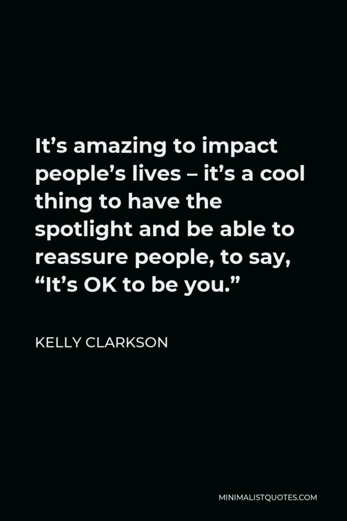 Kelly Clarkson Quote - It’s amazing to impact people’s lives – it’s a cool thing to have the spotlight and be able to reassure people, to say, “It’s OK to be you.”