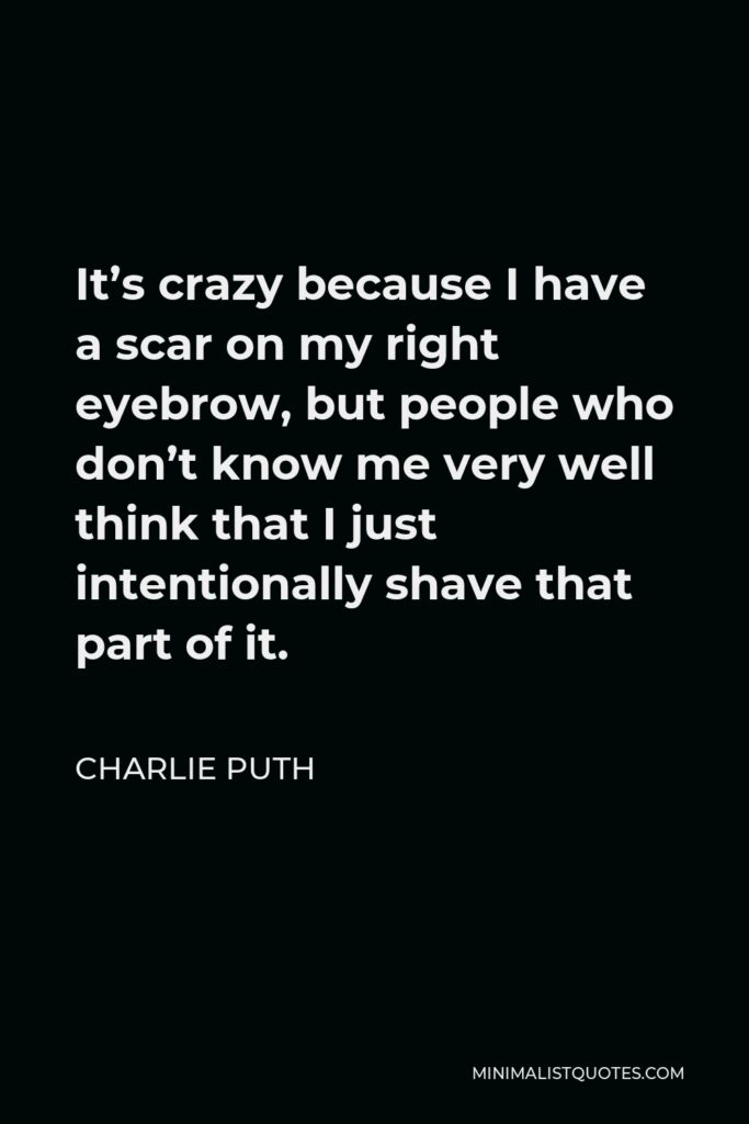 Charlie Puth Quote - It’s crazy because I have a scar on my right eyebrow, but people who don’t know me very well think that I just intentionally shave that part of it.