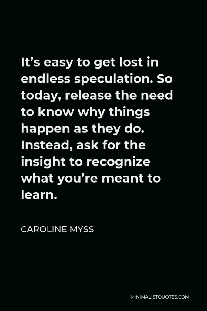 Caroline Myss Quote - It’s easy to get lost in endless speculation. So today, release the need to know why things happen as they do. Instead, ask for the insight to recognize what you’re meant to learn.