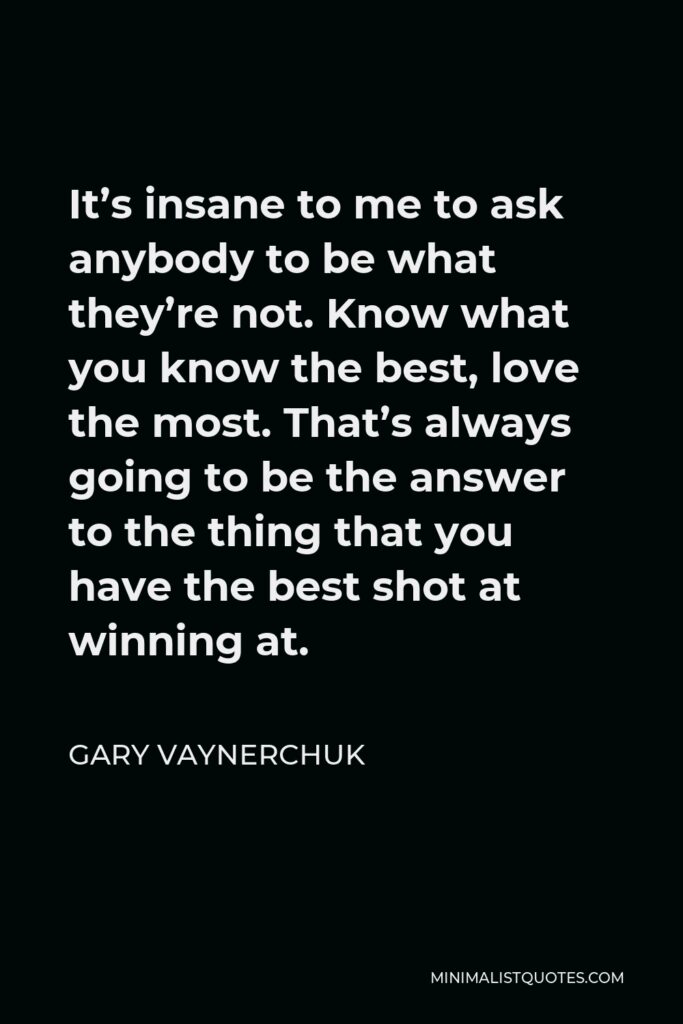 Gary Vaynerchuk Quote - It’s insane to me to ask anybody to be what they’re not. Know what you know the best, love the most. That’s always going to be the answer to the thing that you have the best shot at winning at.
