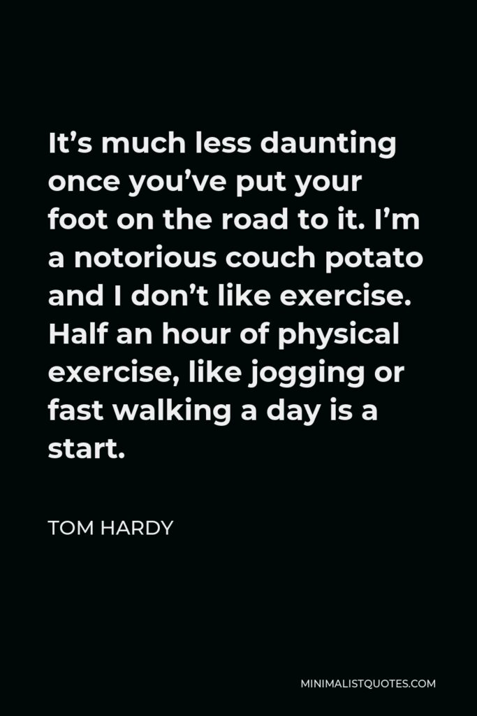 Tom Hardy Quote - It’s much less daunting once you’ve put your foot on the road to it. I’m a notorious couch potato and I don’t like exercise. Half an hour of physical exercise, like jogging or fast walking a day is a start.