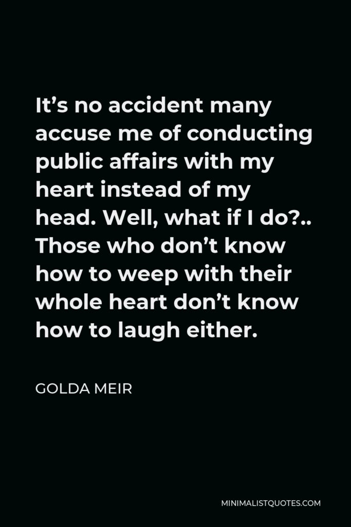 Golda Meir Quote - It’s no accident many accuse me of conducting public affairs with my heart instead of my head. Well, what if I do?.. Those who don’t know how to weep with their whole heart don’t know how to laugh either.