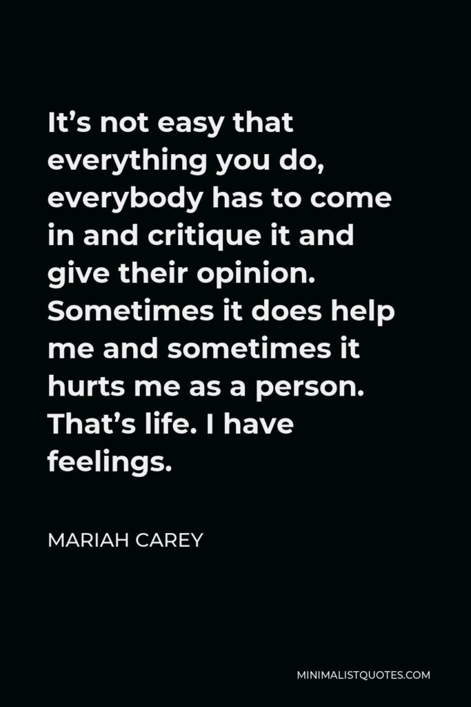 Mariah Carey Quote - It’s not easy that everything you do, everybody has to come in and critique it and give their opinion. Sometimes it does help me and sometimes it hurts me as a person. That’s life. I have feelings.