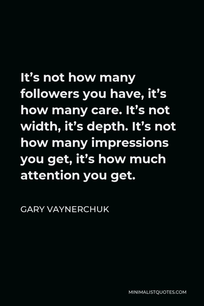 Gary Vaynerchuk Quote - It’s not how many followers you have, it’s how many care. It’s not width, it’s depth. It’s not how many impressions you get, it’s how much attention you get.
