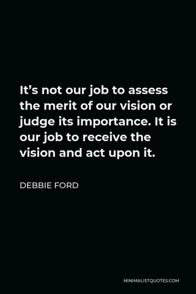 Debbie Ford Quote - It’s not our job to assess the merit of our vision or judge its importance. It is our job to receive the vision and act upon it.