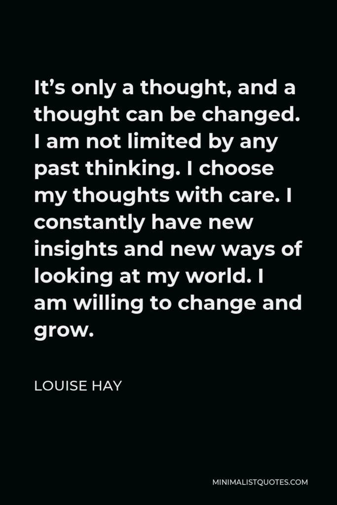 Louise Hay Quote - It’s only a thought, and a thought can be changed. I am not limited by any past thinking. I choose my thoughts with care. I constantly have new insights and new ways of looking at my world. I am willing to change and grow.