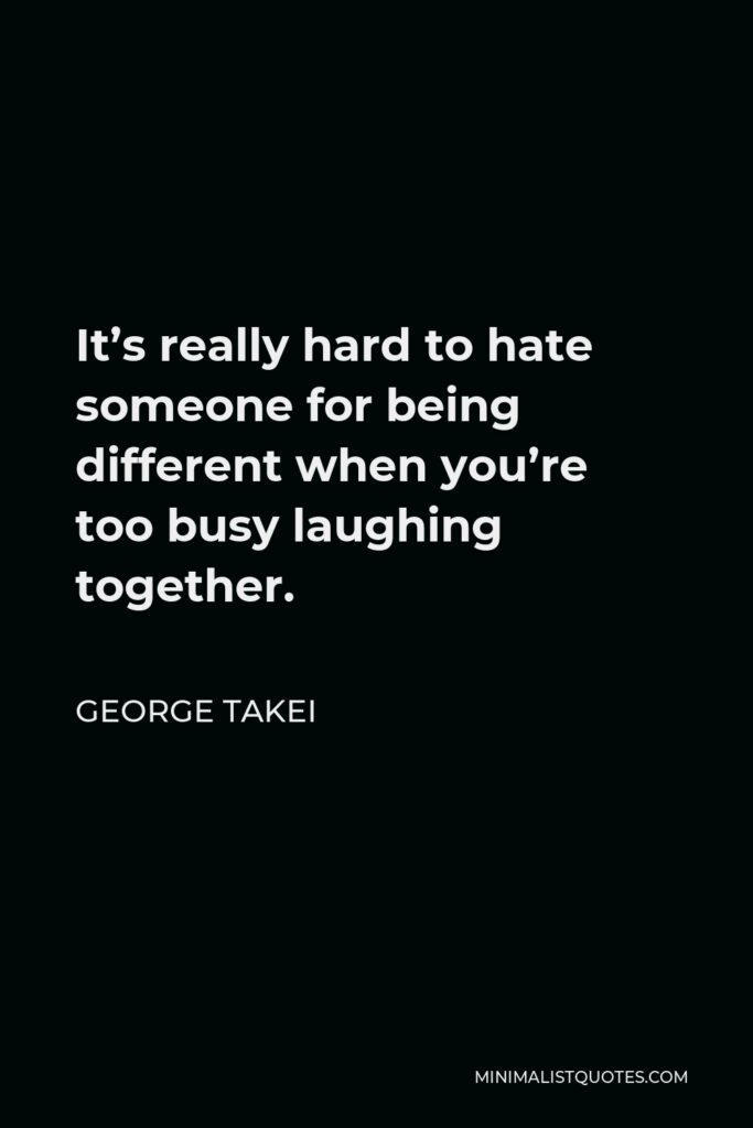George Takei Quote - It’s really hard to hate someone for being different when you’re too busy laughing together.