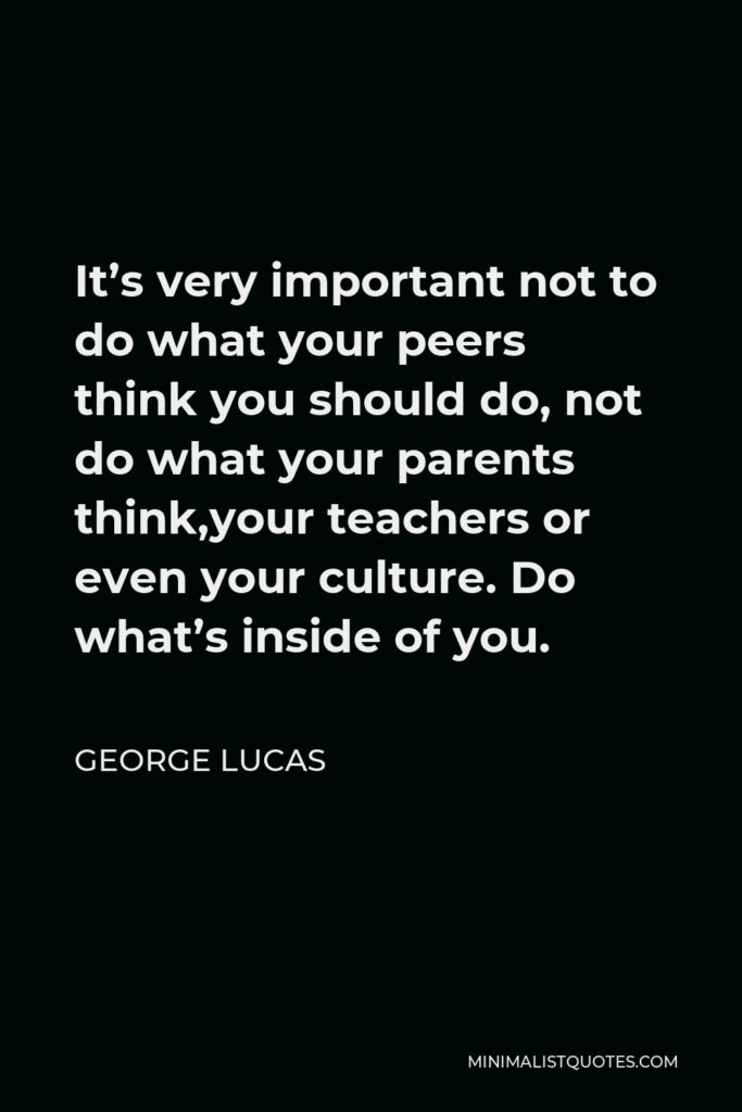 George Lucas Quote - It’s very important not to do what your peers think you should do, not do what your parents think,your teachers or even your culture. Do what’s inside of you.