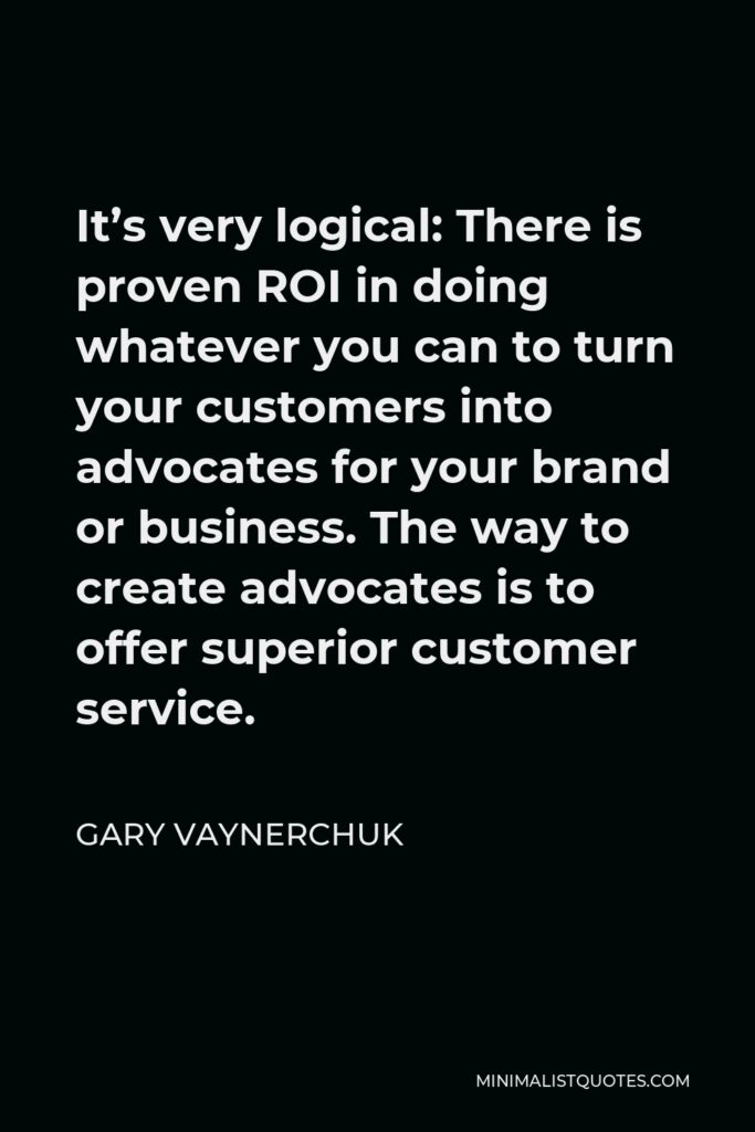 Gary Vaynerchuk Quote - It’s very logical: There is proven ROI in doing whatever you can to turn your customers into advocates for your brand or business. The way to create advocates is to offer superior customer service.
