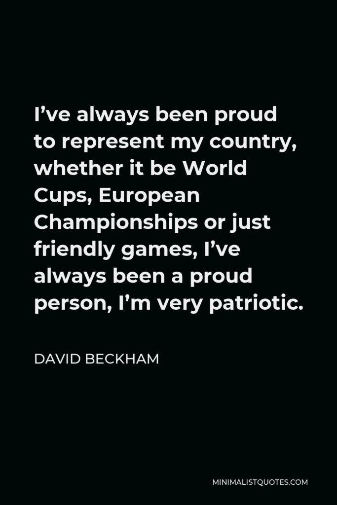 David Beckham Quote - I’ve always been proud to represent my country, whether it be World Cups, European Championships or just friendly games, I’ve always been a proud person, I’m very patriotic.