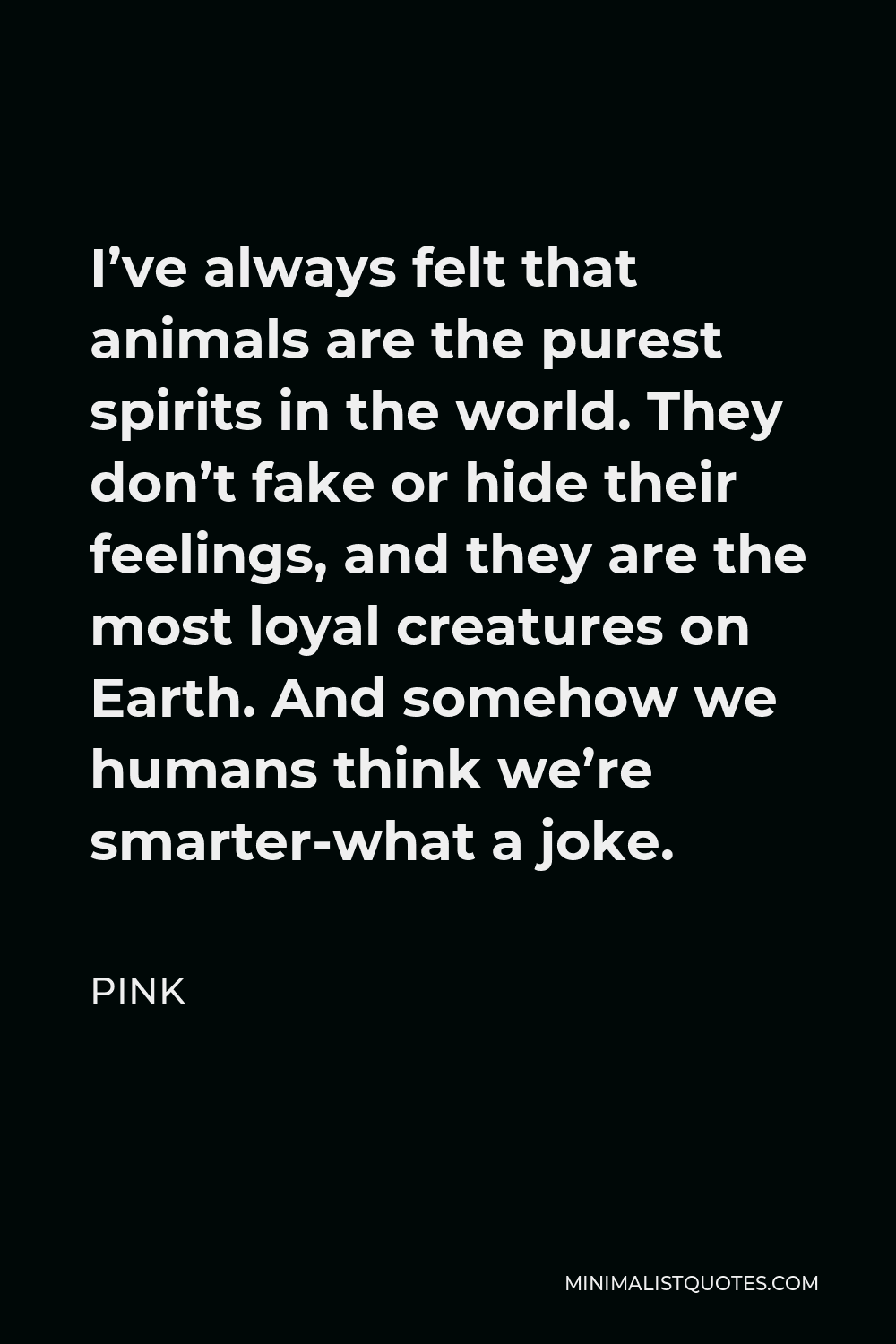 Pink Quote - I’ve always felt that animals are the purest spirits in the world. They don’t fake or hide their feelings, and they are the most loyal creatures on Earth. And somehow we humans think we’re smarter-what a joke.