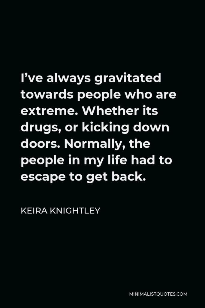 Keira Knightley Quote - I’ve always gravitated towards people who are extreme. Whether its drugs, or kicking down doors. Normally, the people in my life had to escape to get back.