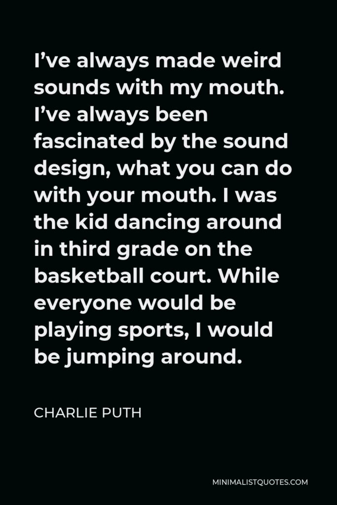 Charlie Puth Quote - I’ve always made weird sounds with my mouth. I’ve always been fascinated by the sound design, what you can do with your mouth. I was the kid dancing around in third grade on the basketball court. While everyone would be playing sports, I would be jumping around.