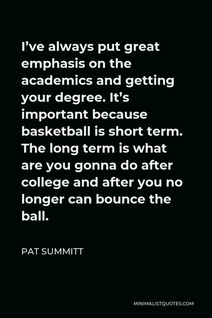 Pat Summitt Quote - I’ve always put great emphasis on the academics and getting your degree. It’s important because basketball is short term. The long term is what are you gonna do after college and after you no longer can bounce the ball.
