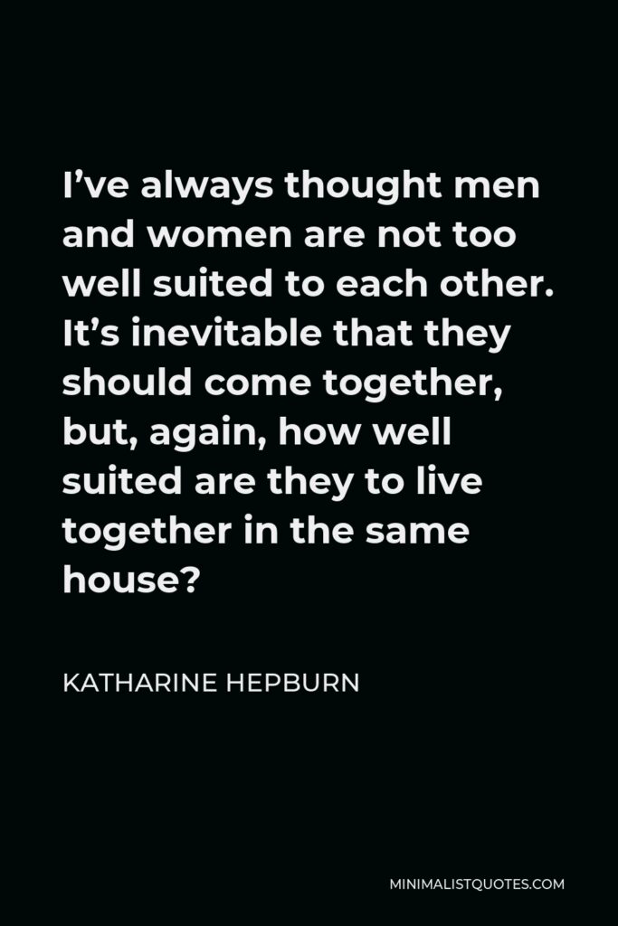 Katharine Hepburn Quote - I’ve always thought men and women are not too well suited to each other. It’s inevitable that they should come together, but, again, how well suited are they to live together in the same house?