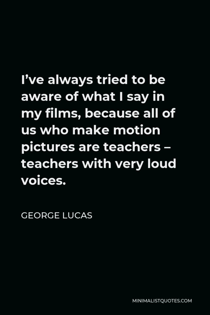 George Lucas Quote - I’ve always tried to be aware of what I say in my films, because all of us who make motion pictures are teachers – teachers with very loud voices.