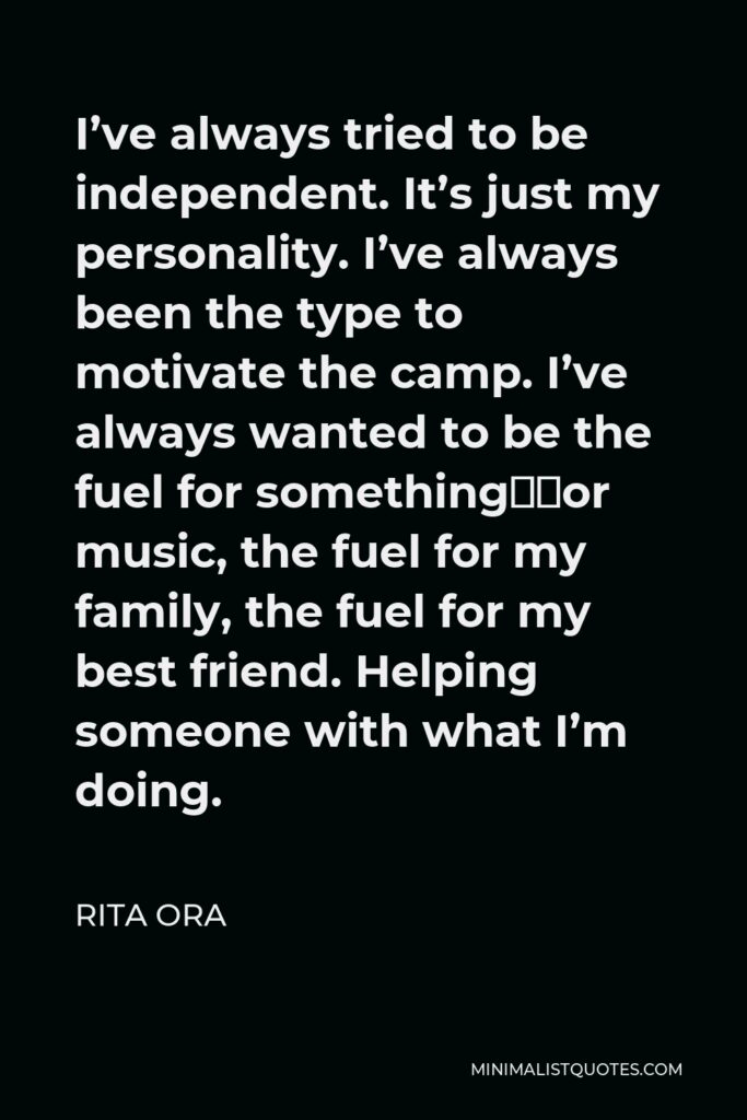 Rita Ora Quote - I’ve always tried to be independent. It’s just my personality. I’ve always been the type to motivate the camp. I’ve always wanted to be the fuel for something—for music, the fuel for my family, the fuel for my best friend. Helping someone with what I’m doing.