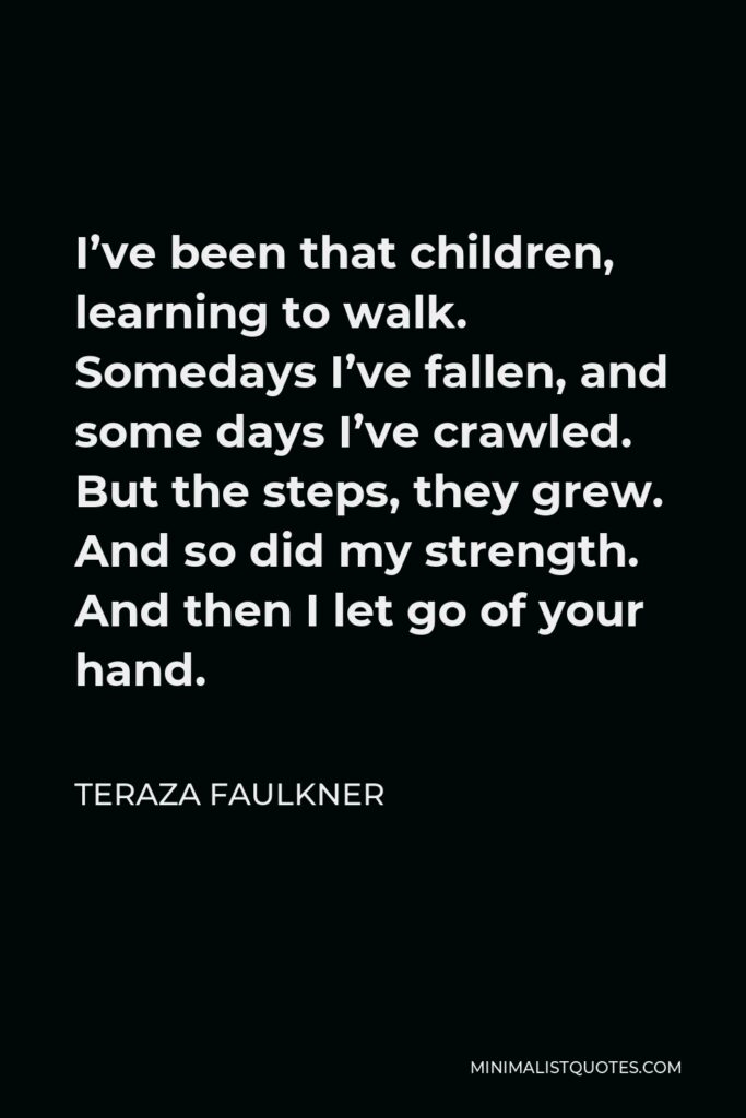 Teraza Faulkner Quote - I’ve been that children, learning to walk. Somedays I’ve fallen, and some days I’ve crawled. But the steps, they grew. And so did my strength. And then I let go of your hand.