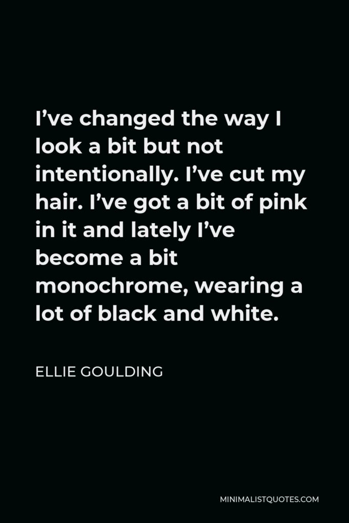 Ellie Goulding Quote - I’ve changed the way I look a bit but not intentionally. I’ve cut my hair. I’ve got a bit of pink in it and lately I’ve become a bit monochrome, wearing a lot of black and white.