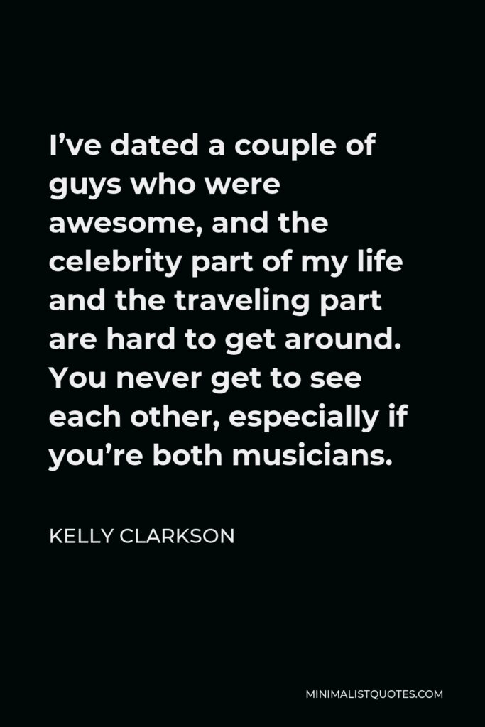 Kelly Clarkson Quote - I’ve dated a couple of guys who were awesome, and the celebrity part of my life and the traveling part are hard to get around. You never get to see each other, especially if you’re both musicians.