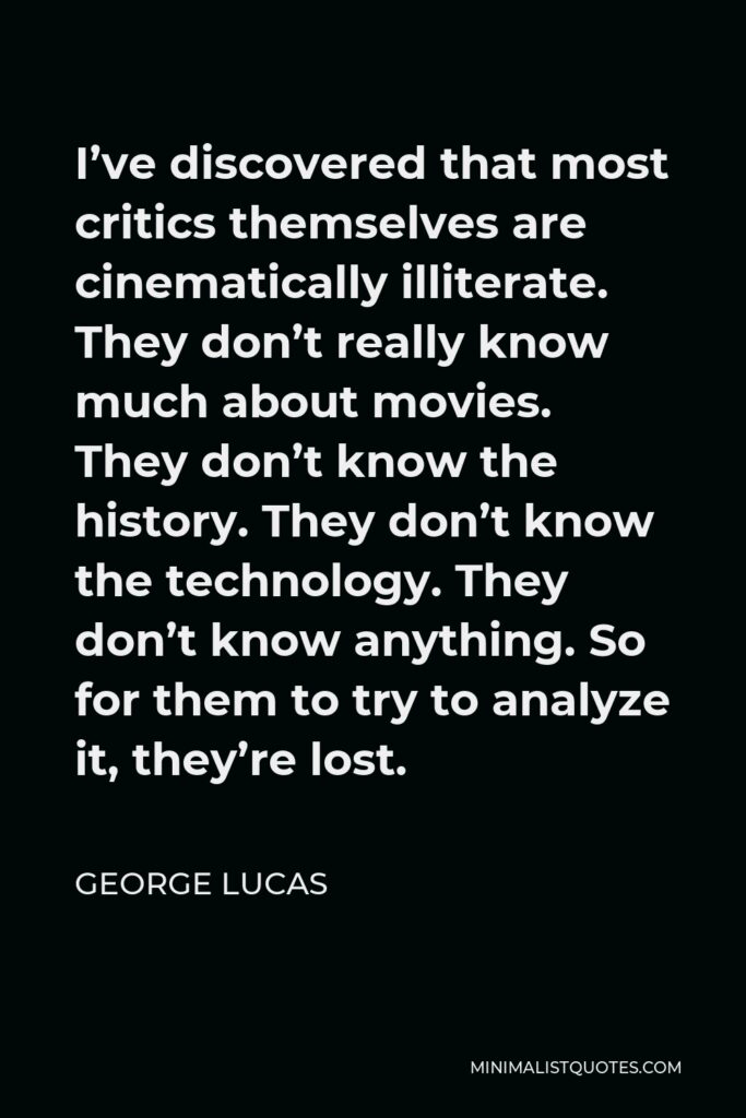 George Lucas Quote - I’ve discovered that most critics themselves are cinematically illiterate. They don’t really know much about movies. They don’t know the history. They don’t know the technology. They don’t know anything. So for them to try to analyze it, they’re lost.
