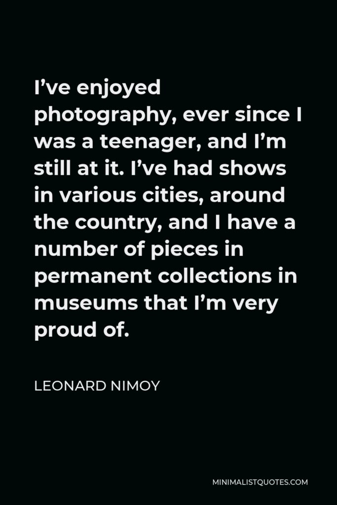 Leonard Nimoy Quote - I’ve enjoyed photography, ever since I was a teenager, and I’m still at it. I’ve had shows in various cities, around the country, and I have a number of pieces in permanent collections in museums that I’m very proud of.