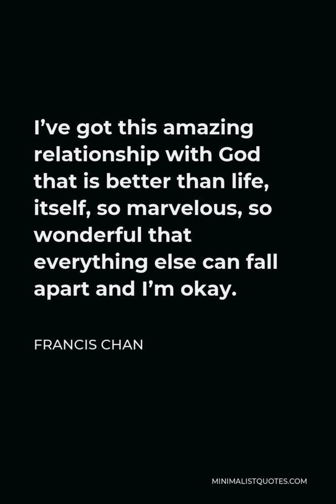 Francis Chan Quote - I’ve got this amazing relationship with God that is better than life, itself, so marvelous, so wonderful that everything else can fall apart and I’m okay.