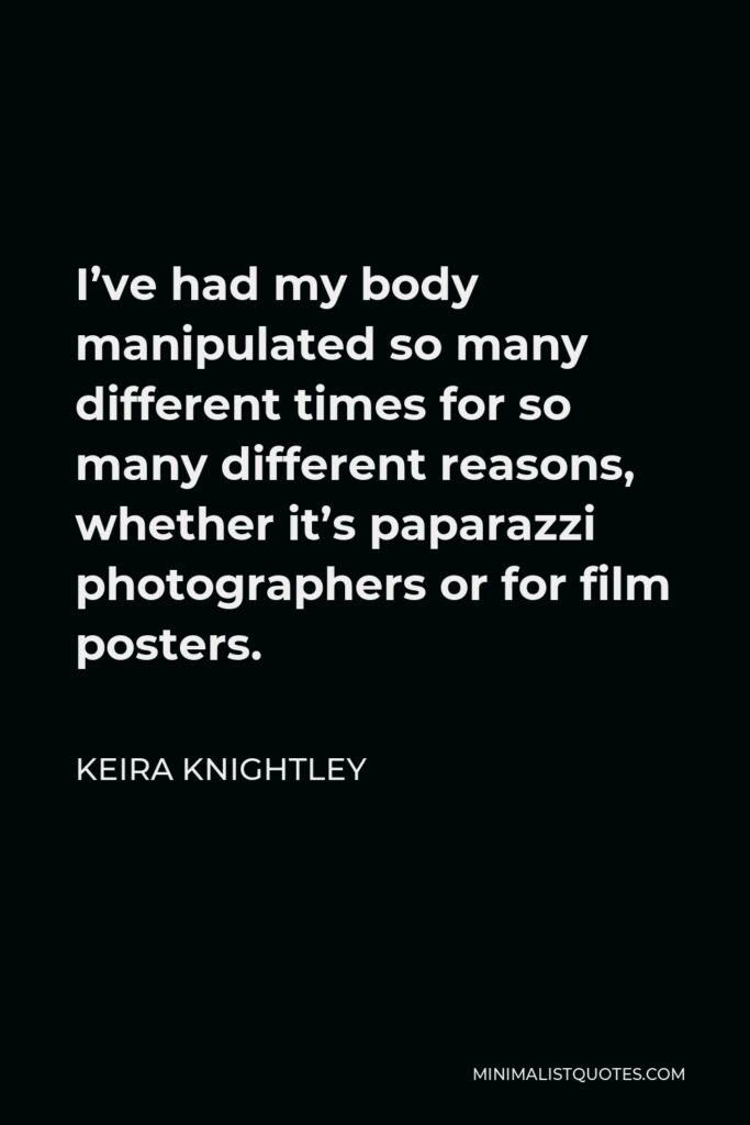 Keira Knightley Quote - I’ve had my body manipulated so many different times for so many different reasons, whether it’s paparazzi photographers or for film posters.