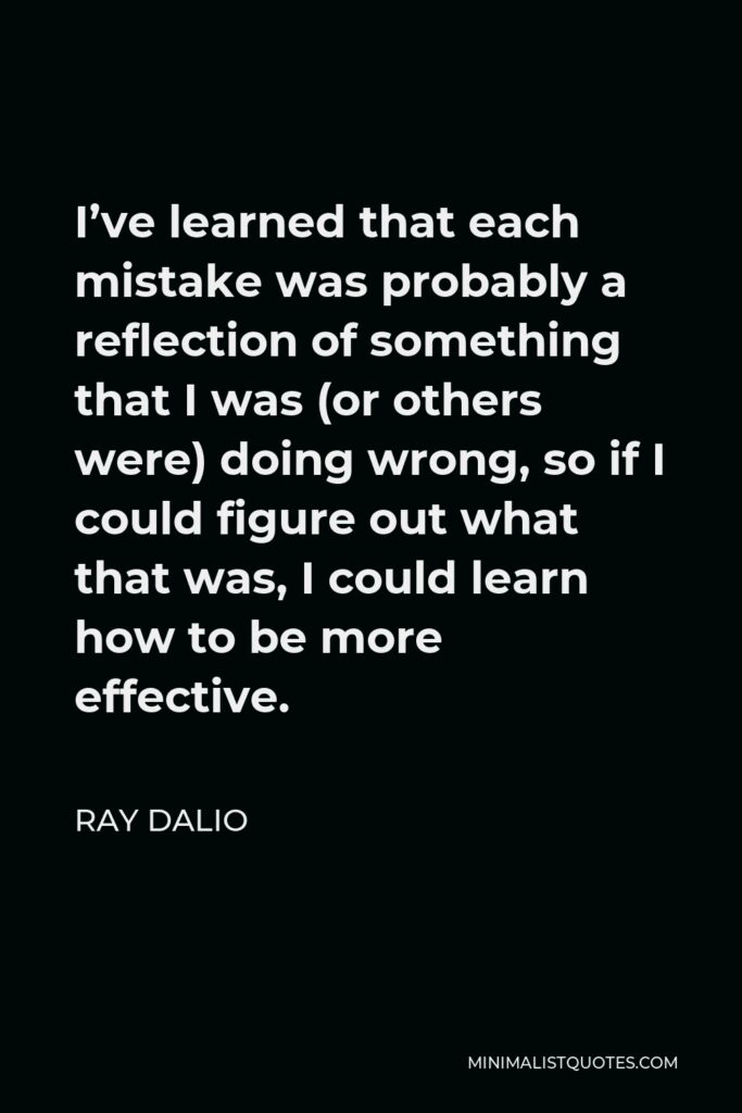 Ray Dalio Quote - I’ve learned that each mistake was probably a reflection of something that I was (or others were) doing wrong, so if I could figure out what that was, I could learn how to be more effective.
