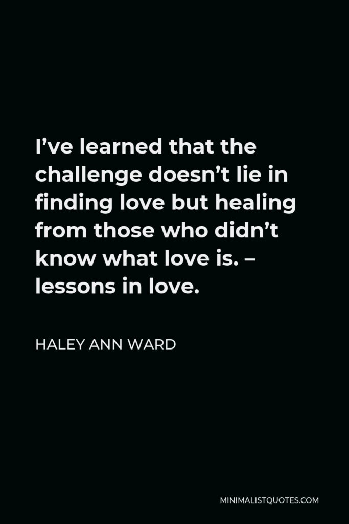 Haley Ann Ward Quote - I’ve learned that the challenge doesn’t lie in finding love but healing from those who didn’t know what love is. – lessons in love.