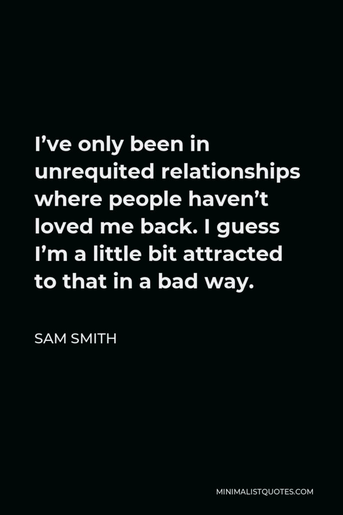 Sam Smith Quote - I’ve only been in unrequited relationships where people haven’t loved me back. I guess I’m a little bit attracted to that in a bad way.