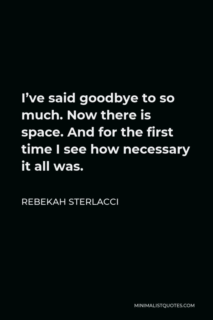 Rebekah Sterlacci Quote - I’ve said goodbye to so much. Now there is space. And for the first time I see how necessary it all was.