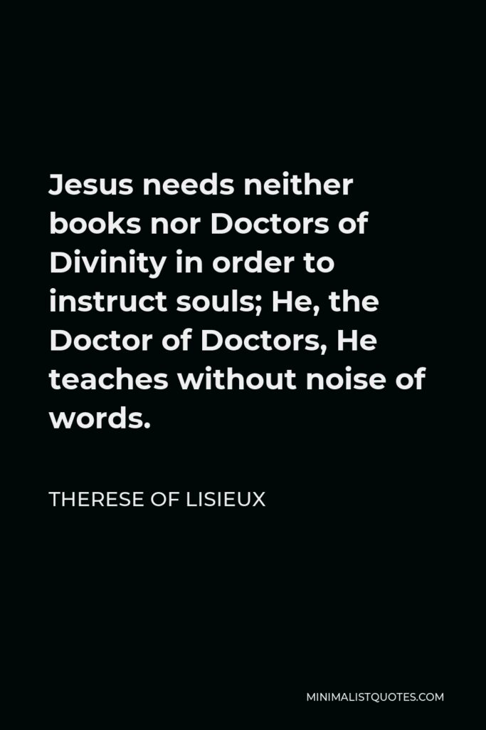 Therese of Lisieux Quote - Jesus needs neither books nor Doctors of Divinity in order to instruct souls; He, the Doctor of Doctors, He teaches without noise of words.