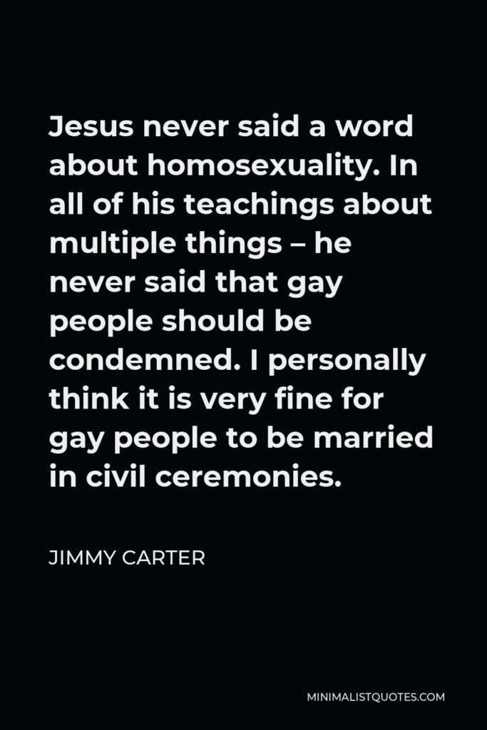 Jimmy Carter Quote - Jesus never said a word about homosexuality. In all of his teachings about multiple things – he never said that gay people should be condemned. I personally think it is very fine for gay people to be married in civil ceremonies.
