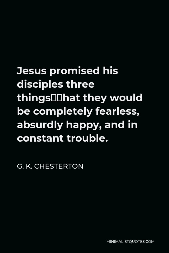 G. K. Chesterton Quote - Jesus promised his disciples three things—that they would be completely fearless, absurdly happy, and in constant trouble.