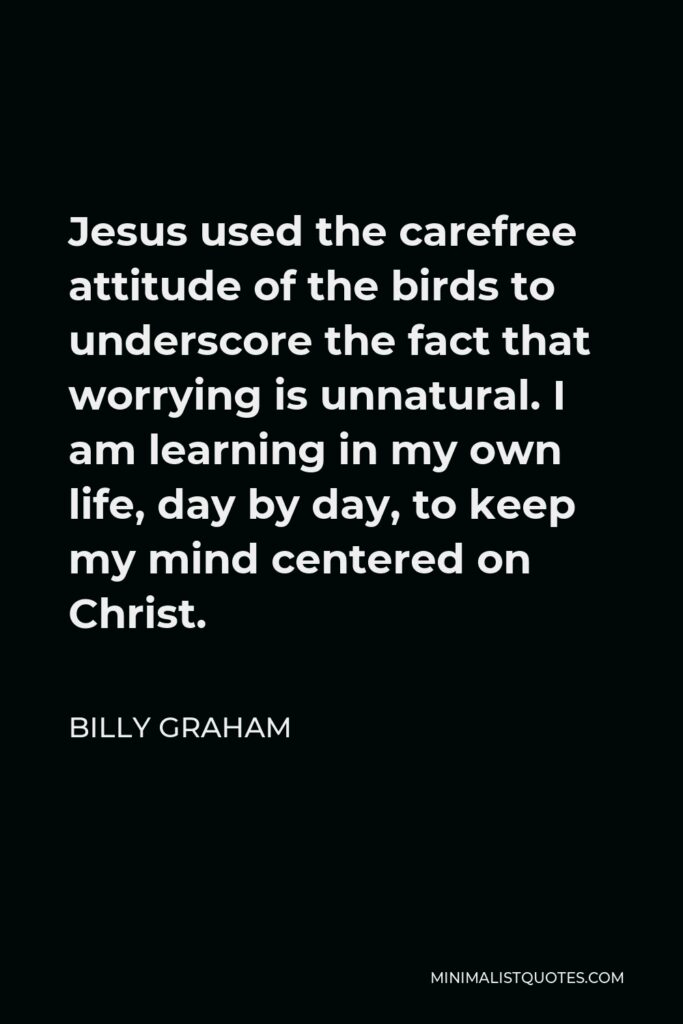 Billy Graham Quote - Jesus used the carefree attitude of the birds to underscore the fact that worrying is unnatural. I am learning in my own life, day by day, to keep my mind centered on Christ.
