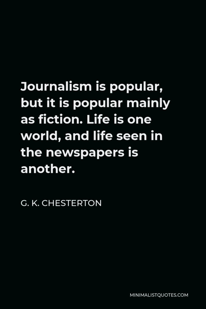 G. K. Chesterton Quote - Journalism is popular, but it is popular mainly as fiction. Life is one world, and life seen in the newspapers is another.